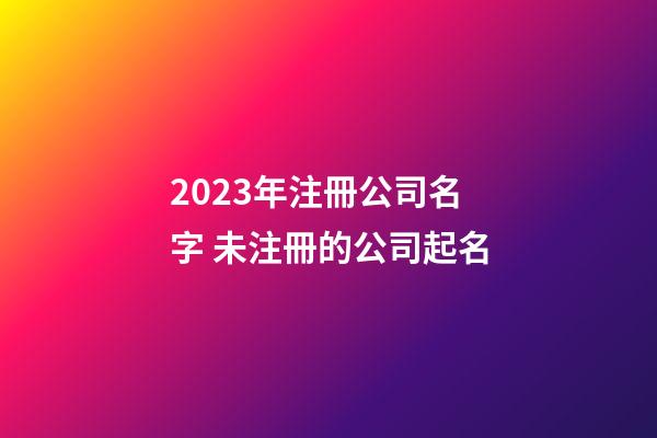 2023年注冊公司名字 未注冊的公司起名